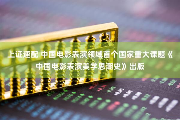 上证速配 中国电影表演领域首个国家重大课题《中国电影表演美学思潮史》出版