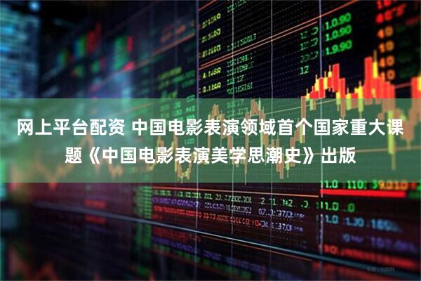 网上平台配资 中国电影表演领域首个国家重大课题《中国电影表演美学思潮史》出版