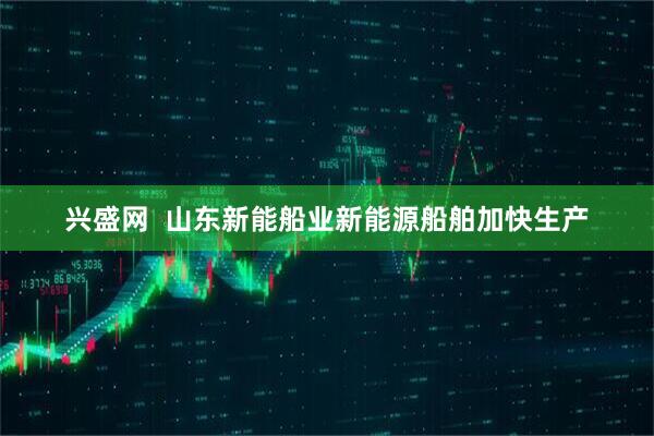 兴盛网  山东新能船业新能源船舶加快生产