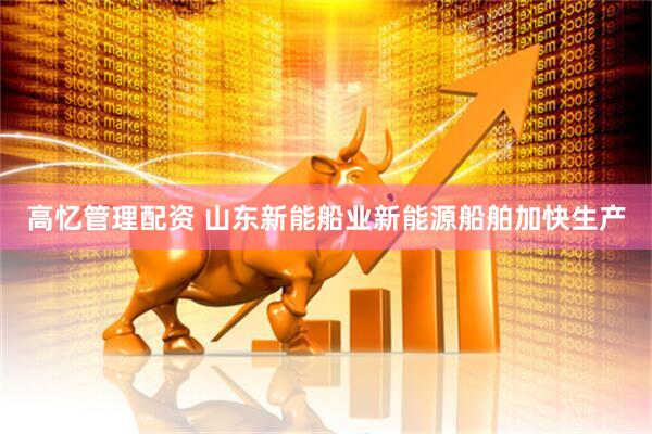 高忆管理配资 山东新能船业新能源船舶加快生产