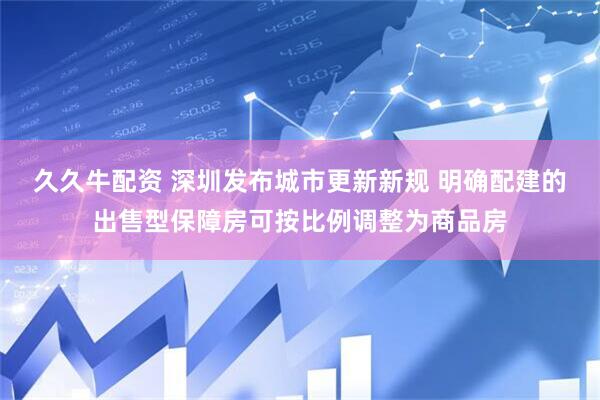 久久牛配资 深圳发布城市更新新规 明确配建的出售型保障房可按比例调整为商品房