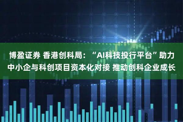 博盈证券 香港创科局：“AI科技投行平台”助力中小企与科创项目资本化对接 推动创科企业成长