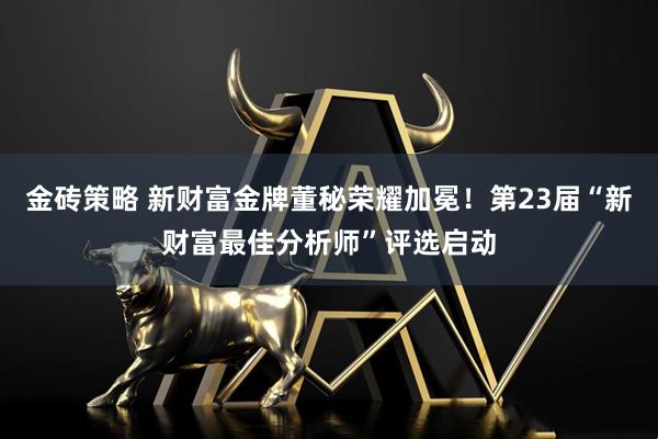 金砖策略 新财富金牌董秘荣耀加冕！第23届“新财富最佳分析师”评选启动