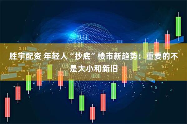 胜宇配资 年轻人“抄底”楼市新趋势：重要的不是大小和新旧
