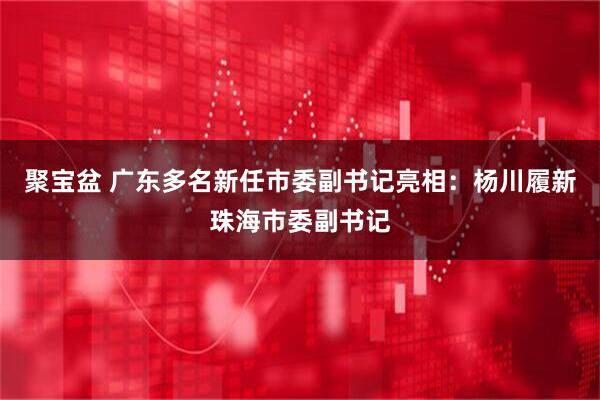 聚宝盆 广东多名新任市委副书记亮相：杨川履新珠海市委副书记