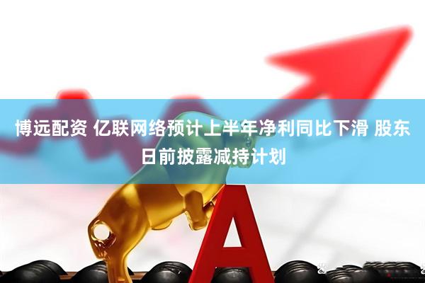 博远配资 亿联网络预计上半年净利同比下滑 股东日前披露减持计划