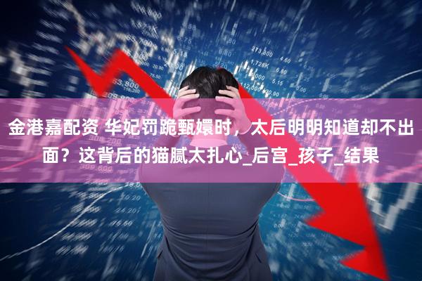 金港嘉配资 华妃罚跪甄嬛时，太后明明知道却不出面？这背后的猫腻太扎心_后宫_孩子_结果