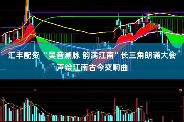汇丰配资 “吴音溯脉 韵满江南”长三角朗诵大会声绘江南古今交响曲