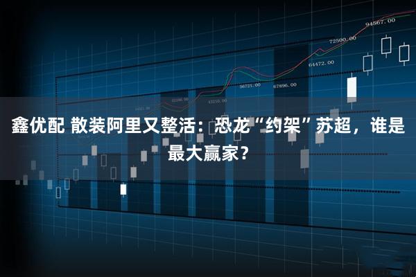 鑫优配 散装阿里又整活：恐龙“约架”苏超，谁是最大赢家？
