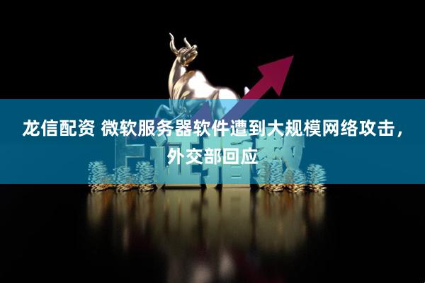 龙信配资 微软服务器软件遭到大规模网络攻击，外交部回应