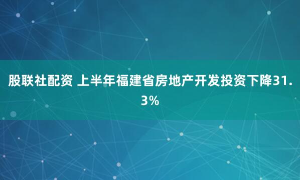 股联社配资 上半年福建省房地产开发投资下降31.3%