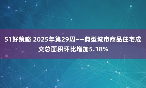 51好策略 2025年第29周——典型城市商品住宅成交总面积环比增加5.18%