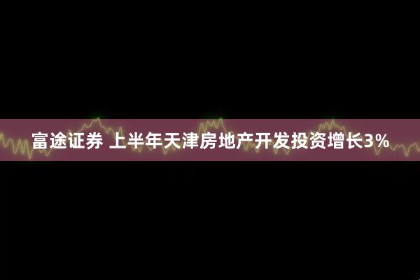 富途证券 上半年天津房地产开发投资增长3%