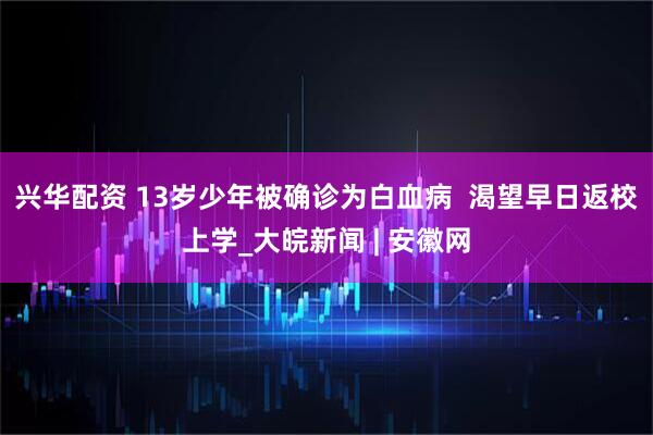 兴华配资 13岁少年被确诊为白血病  渴望早日返校上学_大皖新闻 | 安徽网