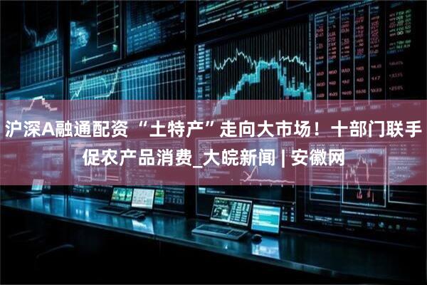 沪深A融通配资 “土特产”走向大市场！十部门联手促农产品消费_大皖新闻 | 安徽网