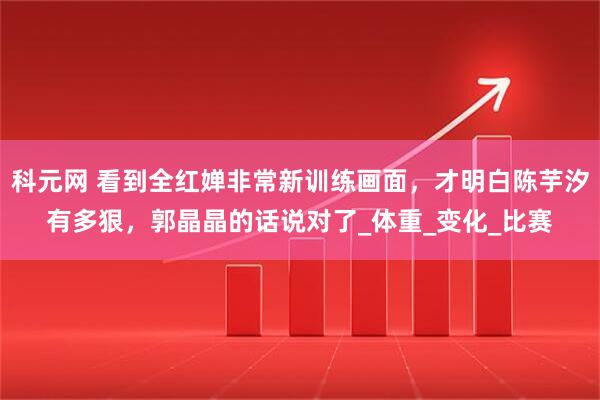 科元网 看到全红婵非常新训练画面，才明白陈芋汐有多狠，郭晶晶的话说对了_体重_变化_比赛