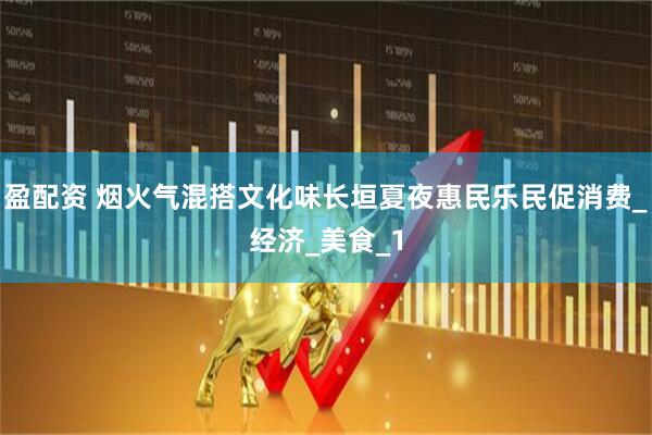 盈配资 烟火气混搭文化味长垣夏夜惠民乐民促消费_经济_美食_1