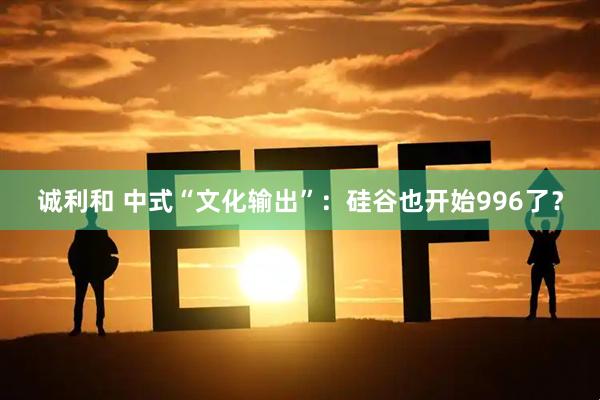 诚利和 中式“文化输出”：硅谷也开始996了？