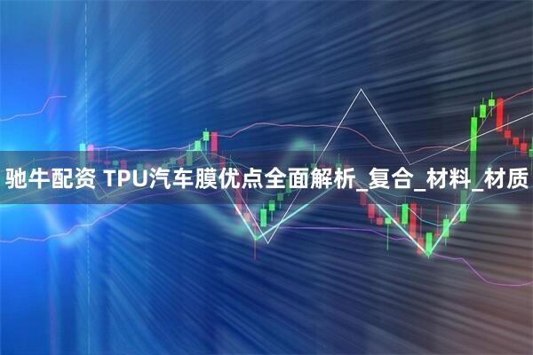 驰牛配资 TPU汽车膜优点全面解析_复合_材料_材质