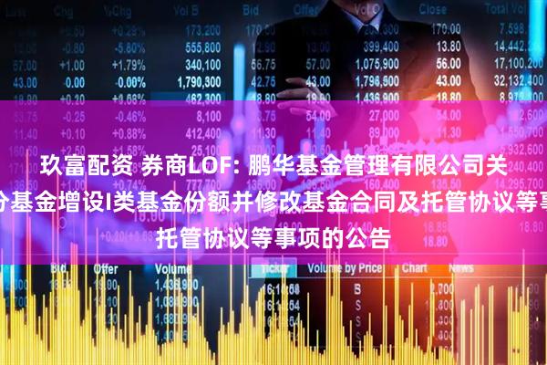 玖富配资 券商LOF: 鹏华基金管理有限公司关于旗下部分基金增设I类基金份额并修改基金合同及托管协议等事项的公告