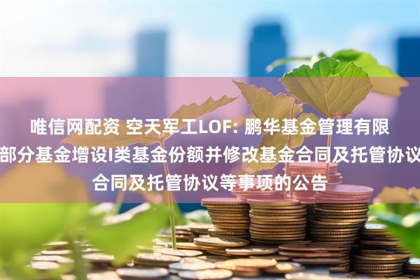 唯信网配资 空天军工LOF: 鹏华基金管理有限公司关于旗下部分基金增设I类基金份额并修改基金合同及托管协议等事项的公告