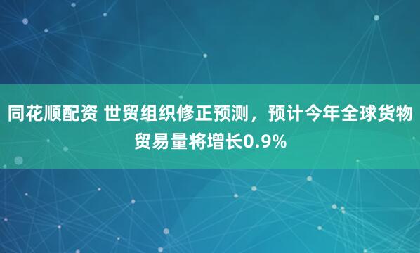 同花顺配资 世贸组织修正预测，预计今年全球货物贸易量将增长0.9%