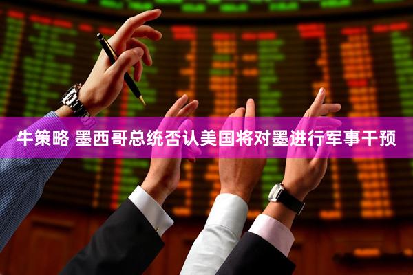 牛策略 墨西哥总统否认美国将对墨进行军事干预