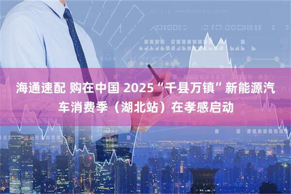 海通速配 购在中国 2025“千县万镇”新能源汽车消费季（湖北站）在孝感启动