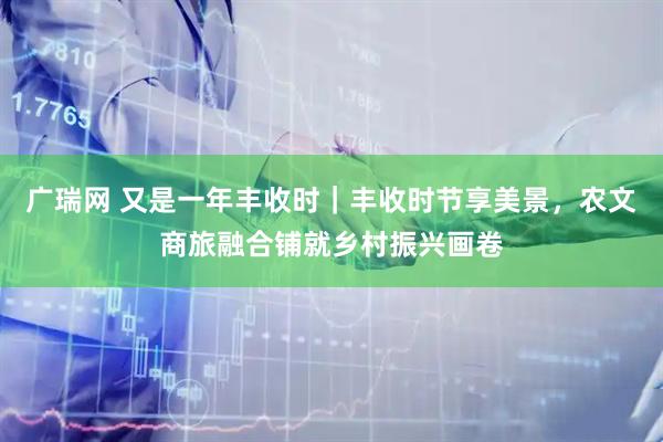 广瑞网 又是一年丰收时｜丰收时节享美景，农文商旅融合铺就乡村振兴画卷