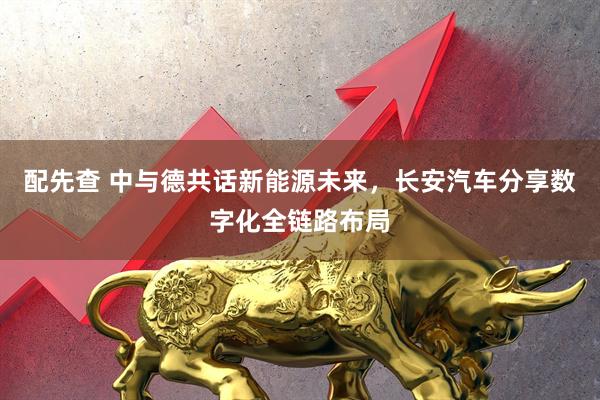 配先查 中与德共话新能源未来，长安汽车分享数字化全链路布局