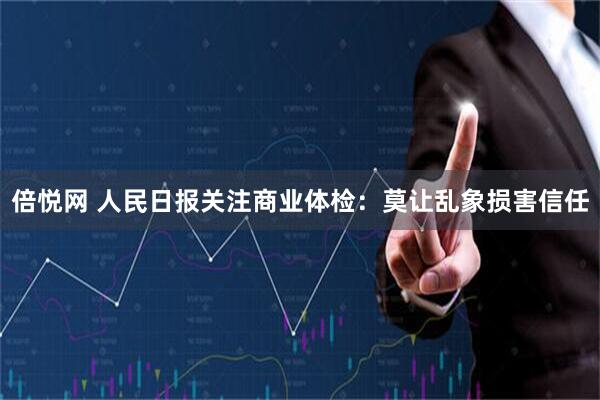 倍悦网 人民日报关注商业体检：莫让乱象损害信任