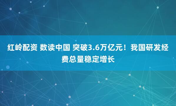 红岭配资 数读中国 突破3.6万亿元！我国研发经费总量稳定增长
