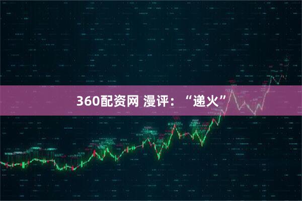 360配资网 漫评：“递火”