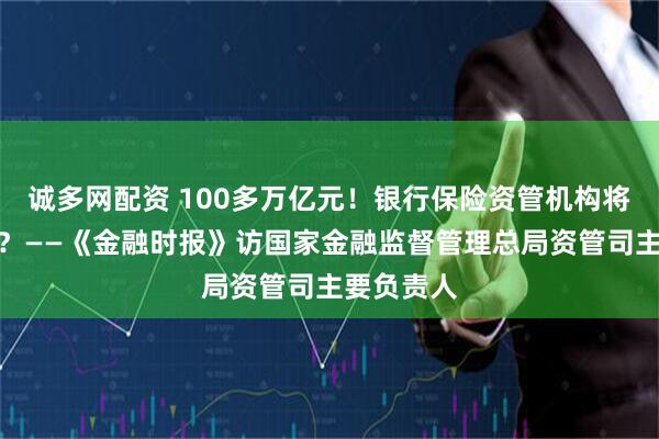 诚多网配资 100多万亿元!银行保险资管机构将走向何方?——《金融时报》访国家金融监督管理总局资管司主要负责人
