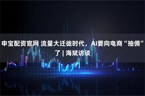 申宝配资官网 流量大迁徙时代，AI要向电商“抽佣”了 | 海斌访谈