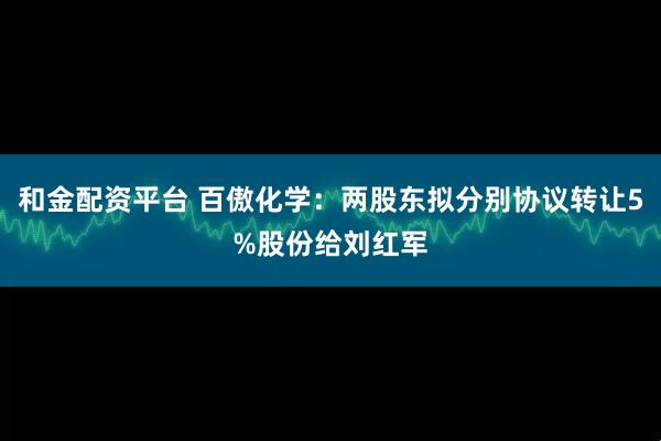 和金配资平台 百傲化学：两股东拟分别协议转让5%股份给刘红军