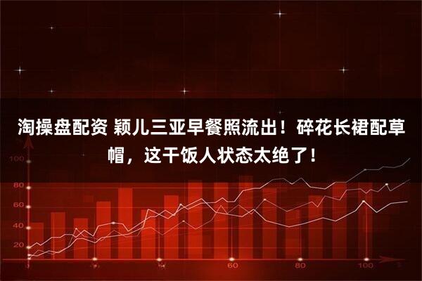 淘操盘配资 颖儿三亚早餐照流出!碎花长裙配草帽,这干饭人状态太绝了!