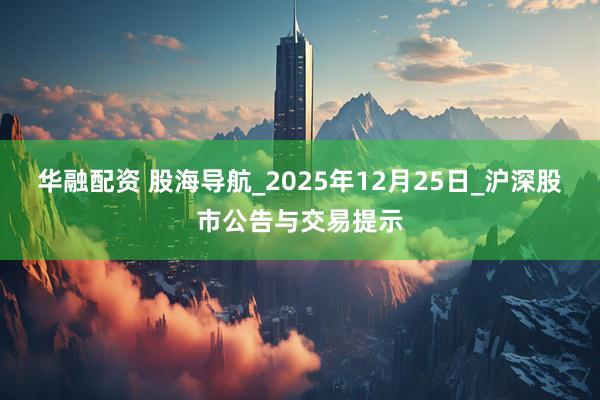 华融配资 股海导航_2025年12月25日_沪深股市公告与交易提示