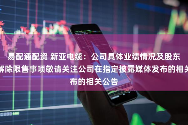 易配通配资 新亚电缆：公司具体业绩情况及股东股份解除限售事项敬请关注公司在指定披露媒体发布的相关公告