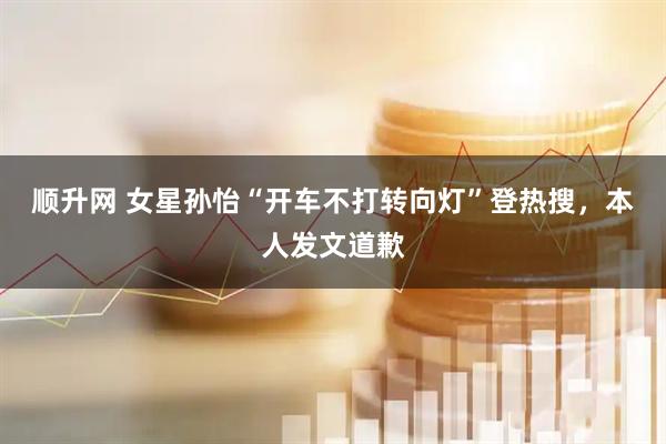 顺升网 女星孙怡“开车不打转向灯”登热搜，本人发文道歉